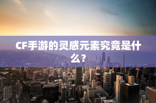 CF手游的灵感元素究竟是什么？