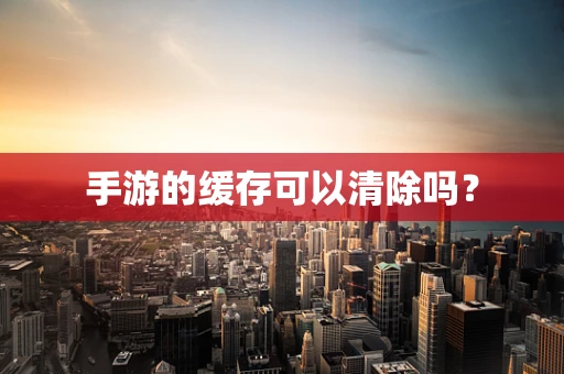 手游的缓存可以清除吗？