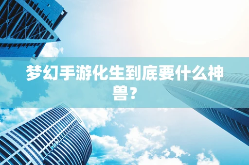 梦幻手游化生到底要什么神兽？