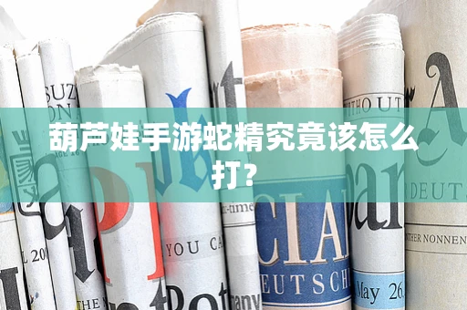葫芦娃手游蛇精究竟该怎么打？