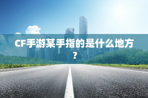 CF手游某手指的是什么地方？