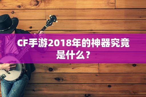 CF手游2018年的神器究竟是什么？