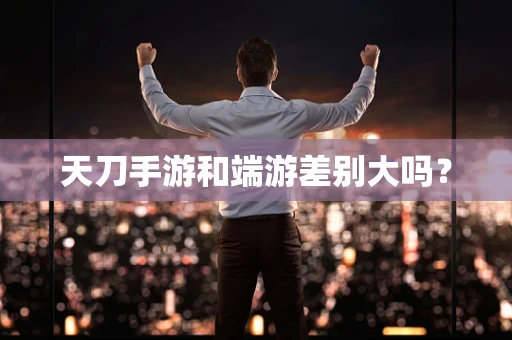 天刀手游和端游差别大吗？
