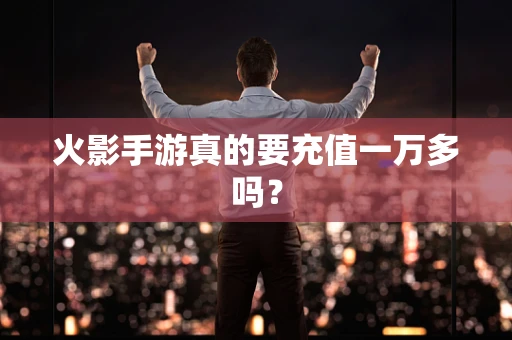 火影手游真的要充值一万多吗？