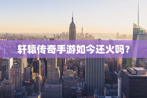 轩辕传奇手游如今还火吗？