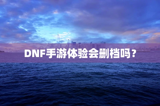 DNF手游体验会删档吗？