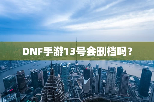 DNF手游13号会删档吗？